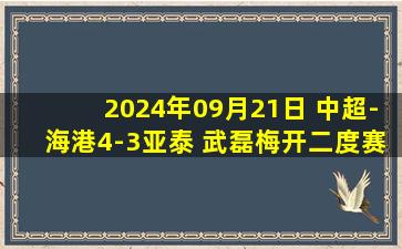 2024年09月21日 中超-海港4-3亚泰 武磊梅开二度赛季31球破纪录+绝杀36岁谭龙双响